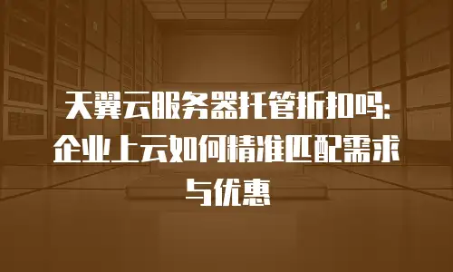 天翼云服务器托管折扣吗：企业上云如何精准匹配需求与优惠