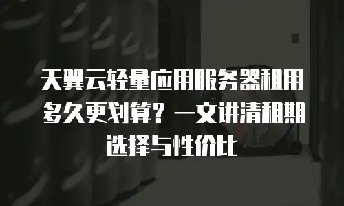 天翼云轻量应用服务器租用多久更划算？一文讲清租期选择与性价比