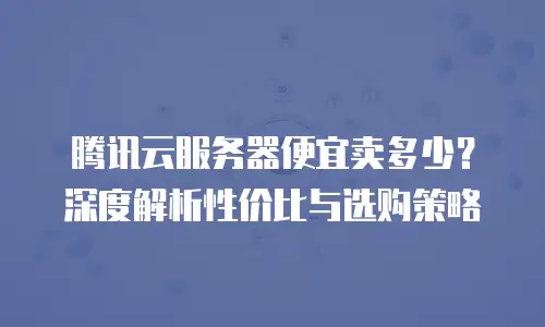 腾讯云服务器便宜卖多少？深度解析性价比与选购策略