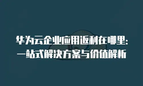 华为云企业应用返利在哪里：一站式解决方案与价值解析