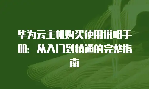 华为云主机购买使用说明手册：从入门到精通的完整指南