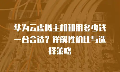 华为云虚拟主机租用多少钱一台合适？详解性价比与选择策略