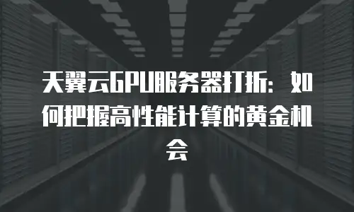 天翼云GPU服务器打折：如何把握高性能计算的黄金机会