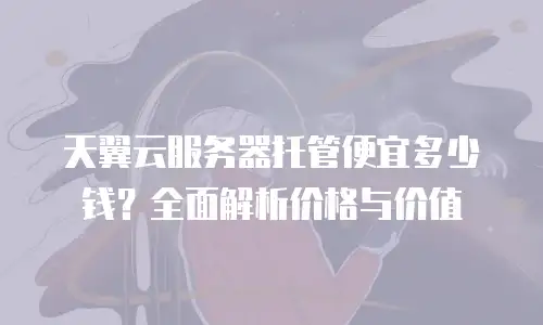 天翼云服务器托管便宜多少钱？全面解析价格与价值