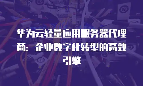 华为云轻量应用服务器代理商：企业数字化转型的高效引擎