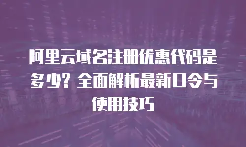 阿里云域名注册优惠代码是多少？全面解析最新口令与使用技巧