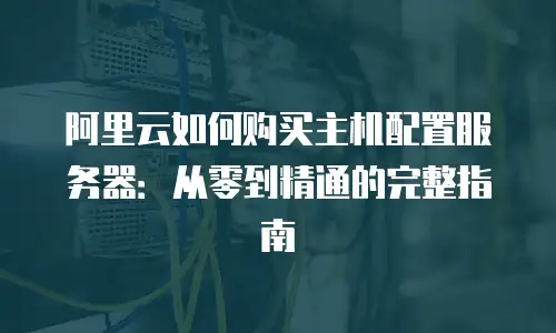 阿里云如何购买主机配置服务器：从零到精通的完整指南