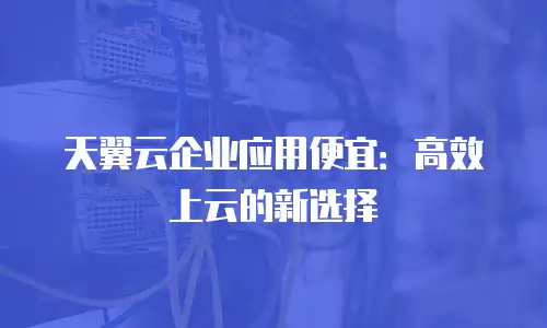 天翼云企业应用便宜：高效上云的新选择