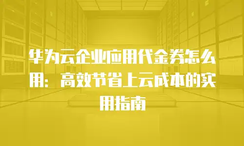 华为云企业应用代金券怎么用：高效节省上云成本的实用指南