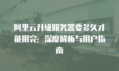 阿里云升级服务器要多久才能用完：深度解析与用户指南