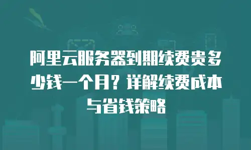 阿里云服务器到期续费贵多少钱一个月？详解续费成本与省钱策略