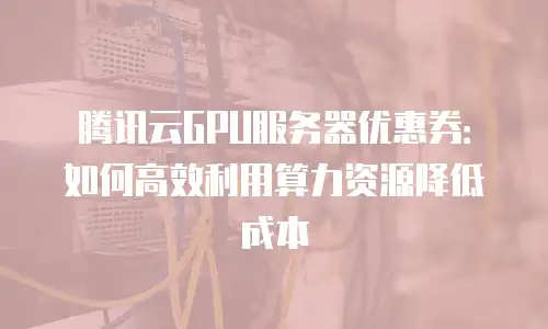 腾讯云GPU服务器优惠券：如何高效利用算力资源降低成本