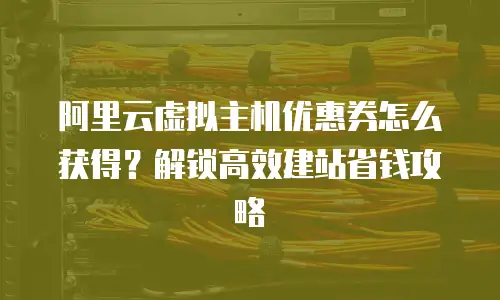 阿里云虚拟主机优惠券怎么获得？解锁高效建站省钱攻略