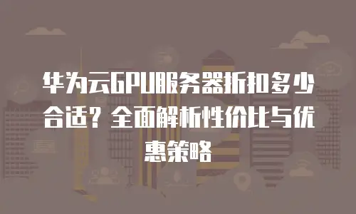 华为云GPU服务器折扣多少合适？全面解析性价比与优惠策略