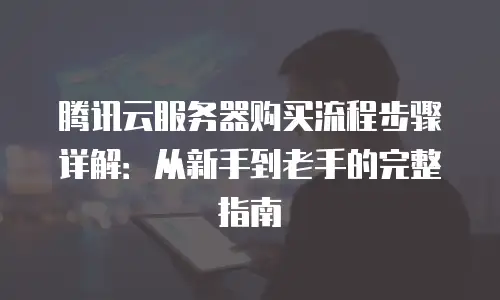 腾讯云服务器购买流程步骤详解：从新手到老手的完整指南