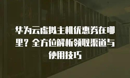 华为云虚拟主机优惠券在哪里？全方位解析领取渠道与使用技巧