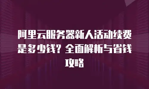 阿里云服务器新人活动续费是多少钱？全面解析与省钱攻略