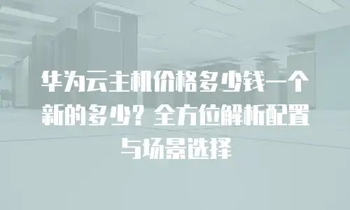 华为云主机价格多少钱一个新的多少？全方位解析配置与场景选择