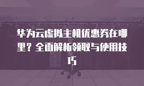 华为云虚拟主机优惠券在哪里？全面解析领取与使用技巧