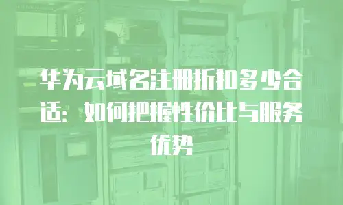 华为云域名注册折扣多少合适：如何把握性价比与服务优势