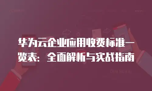 华为云企业应用收费标准一览表：全面解析与实战指南