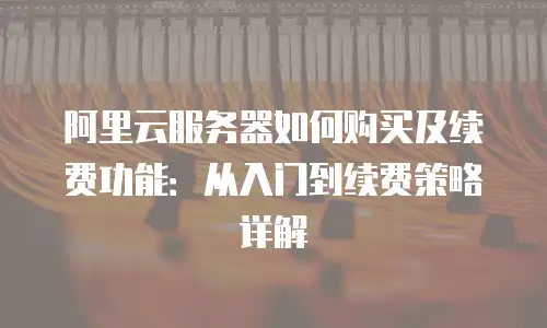 阿里云服务器如何购买及续费功能：从入门到续费策略详解