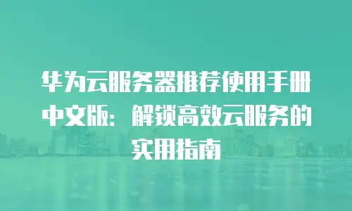 华为云服务器推荐使用手册中文版：解锁高效云服务的实用指南