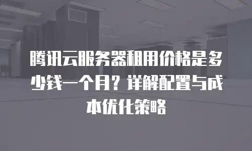 腾讯云服务器租用价格是多少钱一个月？详解配置与成本优化策略