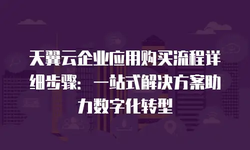 天翼云企业应用购买流程详细步骤：一站式解决方案助力数字化转型