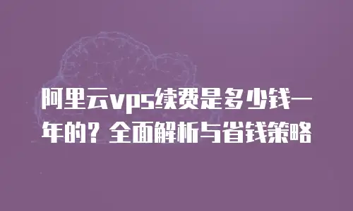 阿里云vps续费是多少钱一年的？全面解析与省钱策略