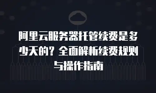 阿里云服务器托管续费是多少天的？全面解析续费规则与操作指南
