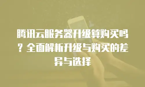 腾讯云服务器升级算购买吗？全面解析升级与购买的差异与选择