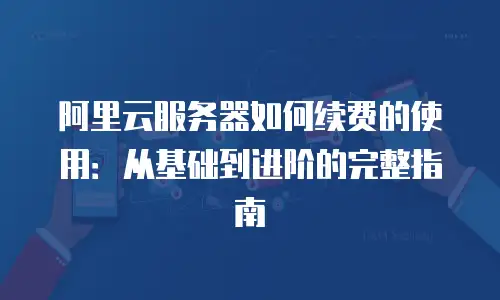 阿里云服务器如何续费的使用：从基础到进阶的完整指南