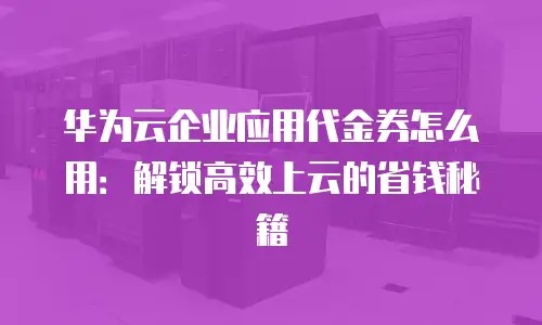 华为云企业应用代金券怎么用：解锁高效上云的省钱秘籍