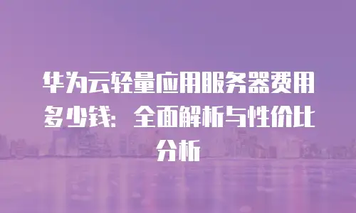 华为云轻量应用服务器费用多少钱：全面解析与性价比分析