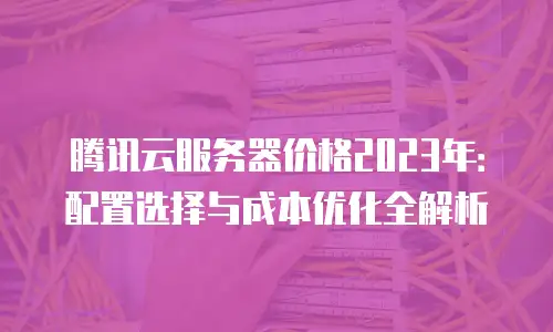 腾讯云服务器价格2023年：配置选择与成本优化全解析