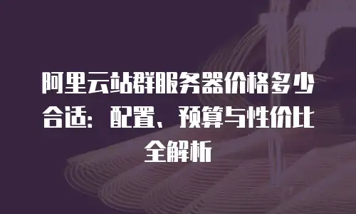 阿里云站群服务器价格多少合适：配置、预算与性价比全解析