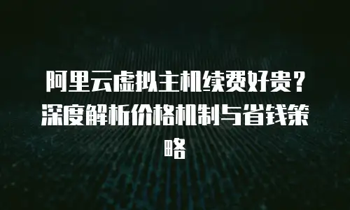 阿里云虚拟主机续费好贵？深度解析价格机制与省钱策略
