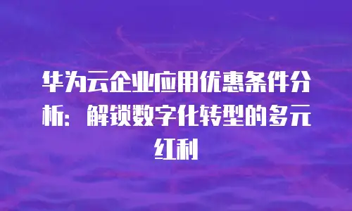 华为云企业应用优惠条件分析：解锁数字化转型的多元红利