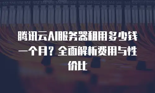 腾讯云AI服务器租用多少钱一个月？全面解析费用与性价比