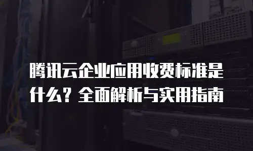腾讯云企业应用收费标准是什么？全面解析与实用指南