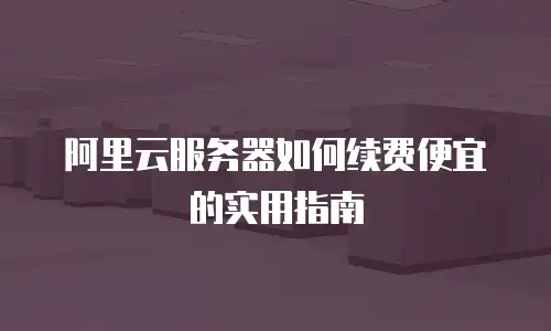 阿里云服务器如何续费便宜的实用指南