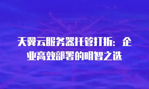 天翼云服务器托管打折：企业高效部署的明智之选