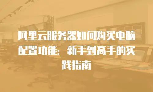 阿里云服务器如何购买电脑配置功能：新手到高手的实践指南