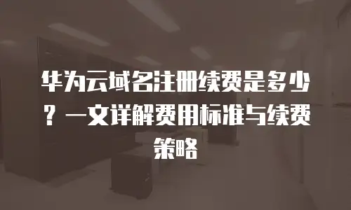 华为云域名注册续费是多少？一文详解费用标准与续费策略