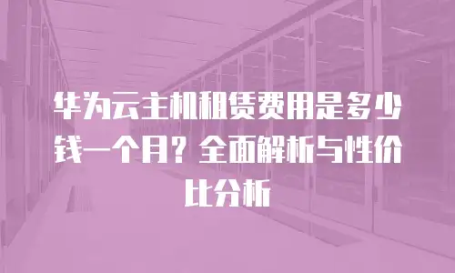 华为云主机租赁费用是多少钱一个月？全面解析与性价比分析