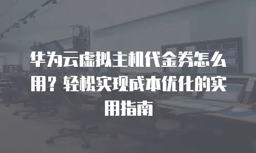 华为云虚拟主机代金券怎么用？轻松实现成本优化的实用指南