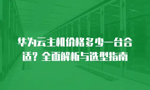 华为云主机价格多少一台合适？全面解析与选型指南