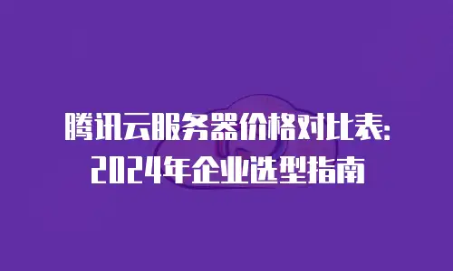 腾讯云服务器价格对比表：2024年企业选型指南
