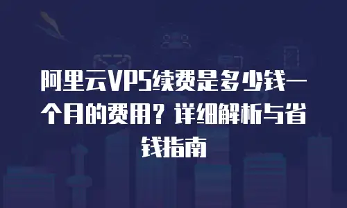 阿里云VPS续费是多少钱一个月的费用？详细解析与省钱指南